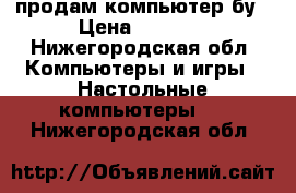 продам компьютер бу › Цена ­ 5 000 - Нижегородская обл. Компьютеры и игры » Настольные компьютеры   . Нижегородская обл.